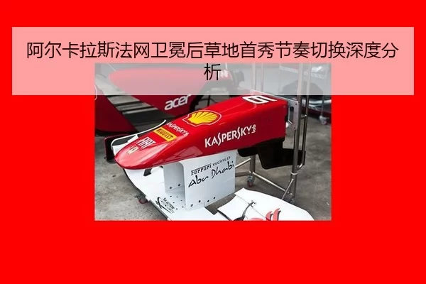 阿尔卡拉斯法网卫冕后草地首秀节奏切换深度分析