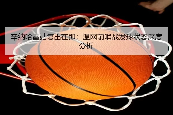 辛纳哈雷站复出在即：温网前哨战发球状态深度分析